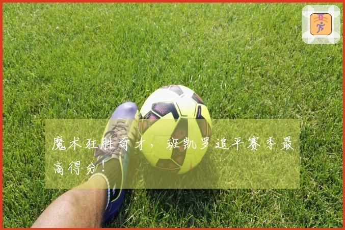 魔术狂胜奇才，班凯罗追平赛季最高得分！