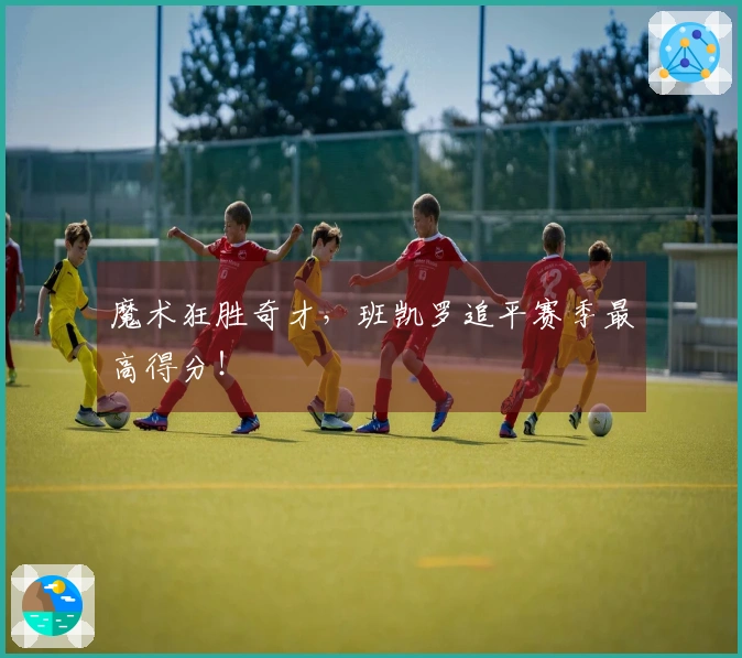 魔术狂胜奇才，班凯罗追平赛季最高得分！