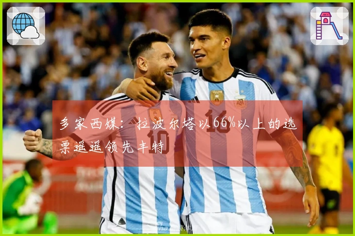 多家西媒：拉波尔塔以66%以上的选票遥遥领先丰特