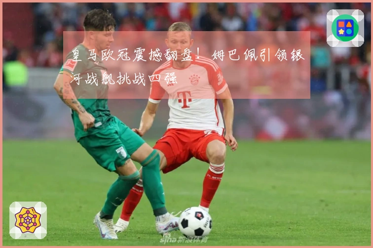 皇马欧冠震撼翻盘！姆巴佩引领银河战舰挑战四强