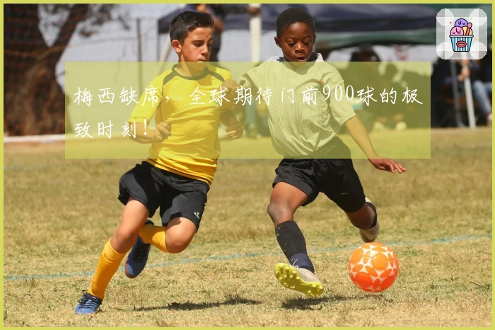 梅西缺席，全球期待门前900球的极致时刻！
