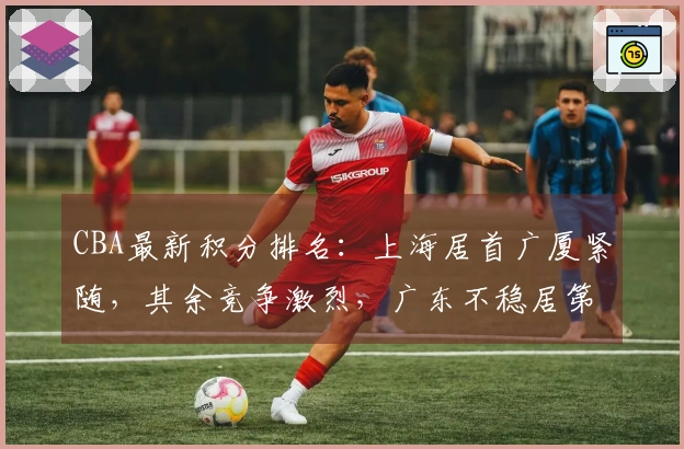 CBA最新积分排名：上海居首广厦紧随，其余竞争激烈，广东不稳居第3