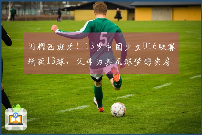 闪耀西班牙！13岁中国少女U16联赛斩获13球，父母为其足球梦想卖房