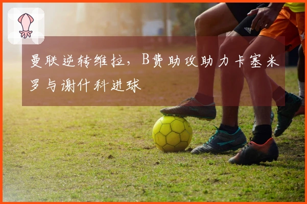 曼联逆转维拉，B费助攻助力卡塞米罗与谢什科进球