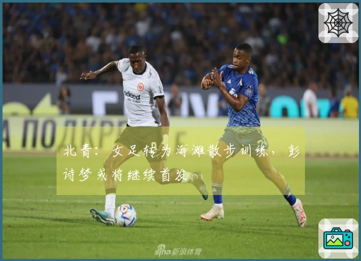 北青：女足转为海滩散步训练，彭诗梦或将继续首发