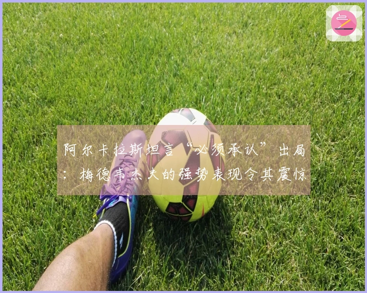 阿尔卡拉斯坦言“必须承认”出局：梅德韦杰夫的强势表现令其震惊