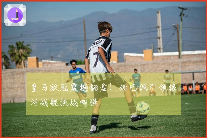 皇马欧冠震撼翻盘！姆巴佩引领银河战舰挑战四强