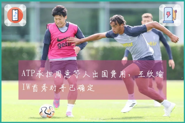 ATP承担周意等人出国费用，王欣瑜IW首秀对手已确定